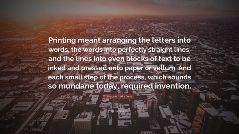 Margaret Leslie Davis Quote: “Printing meant arranging the letters into words, the words into perfectly straight lines, and the lines into even blocks of text to be inked and pressed onto paper or vellum. And each small step of the process, which sounds so mundane today, required invention.”