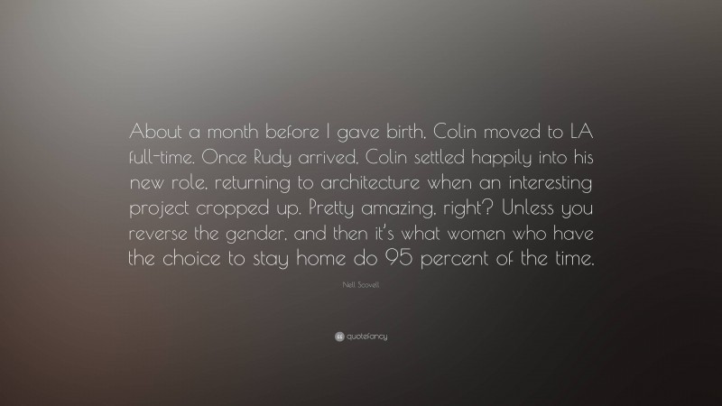 Nell Scovell Quote: “About a month before I gave birth, Colin moved to LA full-time. Once Rudy arrived, Colin settled happily into his new role, returning to architecture when an interesting project cropped up. Pretty amazing, right? Unless you reverse the gender, and then it’s what women who have the choice to stay home do 95 percent of the time.”