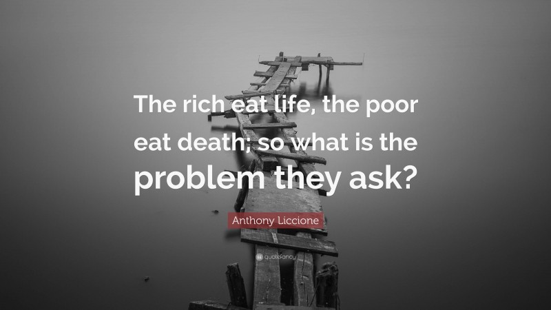 Anthony Liccione Quote: “The rich eat life, the poor eat death; so what is the problem they ask?”