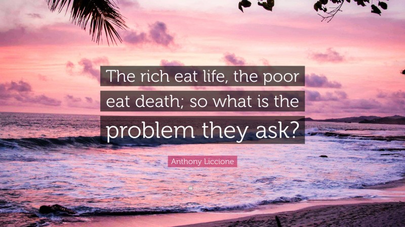 Anthony Liccione Quote: “The rich eat life, the poor eat death; so what is the problem they ask?”