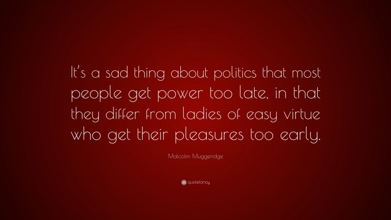 Malcolm Muggeridge Quote: “It’s a sad thing about politics that most people get power too late, in that they differ from ladies of easy virtue who get their pleasures too early.”