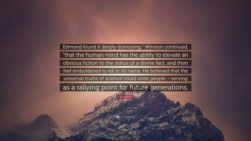 Dan Brown Quote: “Edmond found it deeply distressing,” Winston continued, “that the human mind has the ability to elevate an obvious fiction to the status of a divine fact, and then feel emboldened to kill in its name. He believed that the universal truths of science could unite people – serving as a rallying point for future generations.”