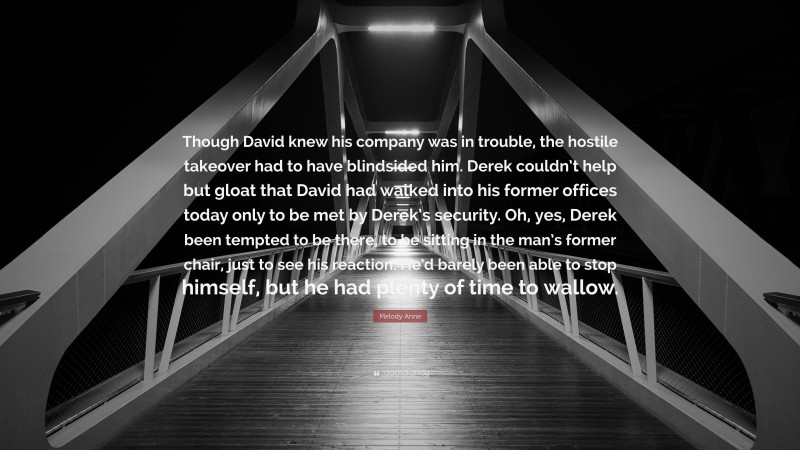 Melody Anne Quote: “Though David knew his company was in trouble, the hostile takeover had to have blindsided him. Derek couldn’t help but gloat that David had walked into his former offices today only to be met by Derek’s security. Oh, yes, Derek been tempted to be there, to be sitting in the man’s former chair, just to see his reaction. He’d barely been able to stop himself, but he had plenty of time to wallow.”