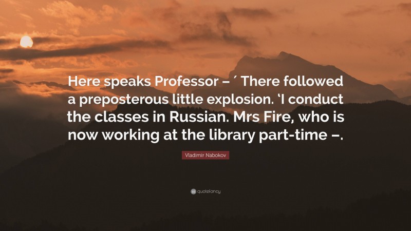 Vladimir Nabokov Quote: “Here speaks Professor – ′ There followed a preposterous little explosion. ‘I conduct the classes in Russian. Mrs Fire, who is now working at the library part-time –.”