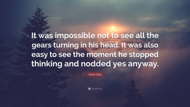 Kiera Cass Quote: “It was impossible not to see all the gears turning in his head. It was also easy to see the moment he stopped thinking and nodded yes anyway.”