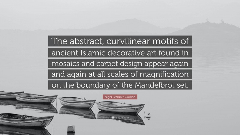 Nigel Lesmoir-Gordon Quote: “The abstract, curvilinear motifs of ancient Islamic decorative art found in mosaics and carpet design appear again and again at all scales of magnification on the boundary of the Mandelbrot set.”