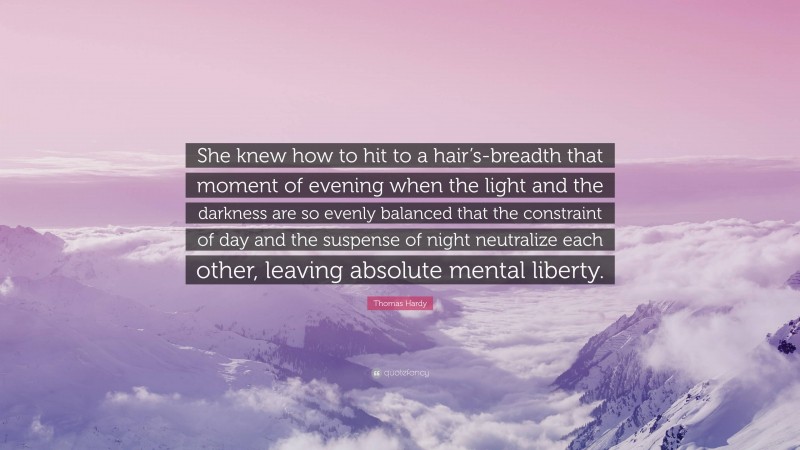 Thomas Hardy Quote: “She knew how to hit to a hair’s-breadth that moment of evening when the light and the darkness are so evenly balanced that the constraint of day and the suspense of night neutralize each other, leaving absolute mental liberty.”