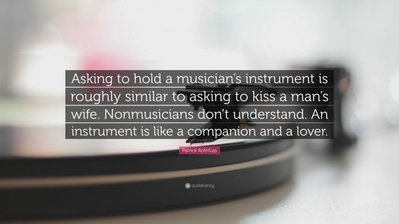 Patrick Rothfuss Quote: “Asking to hold a musician’s instrument is roughly similar to asking to kiss a man’s wife. Nonmusicians don’t understand. An instrument is like a companion and a lover.”