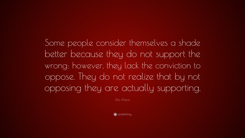 Shiv Khera Quote: “Some people consider themselves a shade better because they do not support the wrong; however, they lack the conviction to oppose. They do not realize that by not opposing they are actually supporting.”