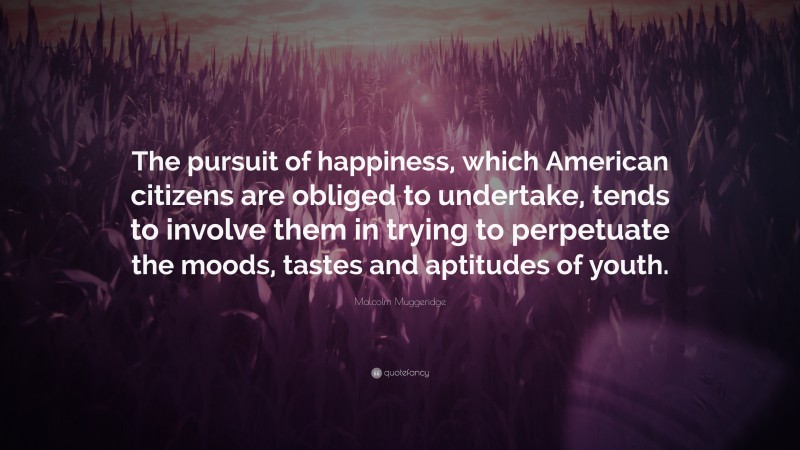 Malcolm Muggeridge Quote: “The pursuit of happiness, which American citizens are obliged to undertake, tends to involve them in trying to perpetuate the moods, tastes and aptitudes of youth.”