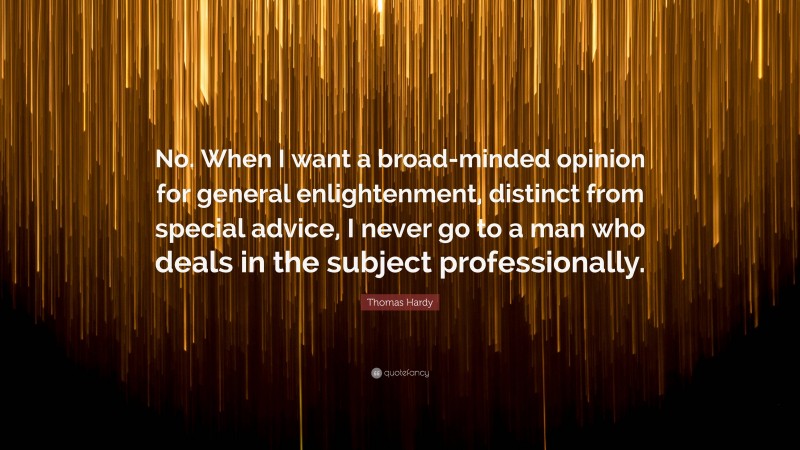 Thomas Hardy Quote: “No. When I want a broad-minded opinion for general enlightenment, distinct from special advice, I never go to a man who deals in the subject professionally.”