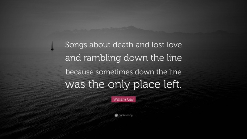 William Gay Quote: “Songs about death and lost love and rambling down the line because sometimes down the line was the only place left.”