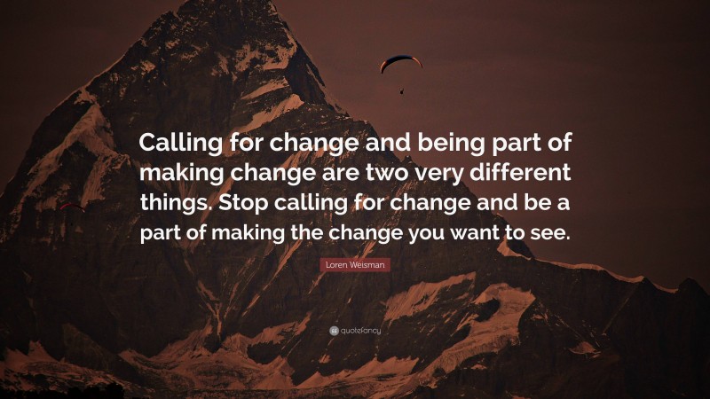 Loren Weisman Quote: “Calling for change and being part of making change are two very different things. Stop calling for change and be a part of making the change you want to see.”