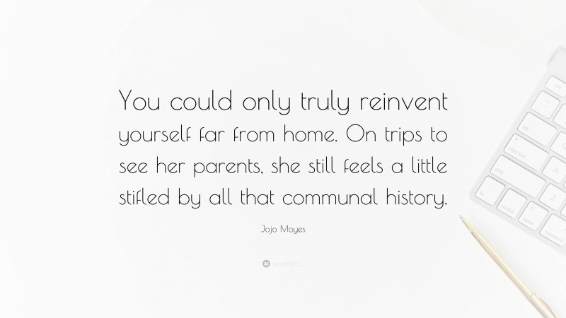 Jojo Moyes Quote: “You could only truly reinvent yourself far from home. On trips to see her parents, she still feels a little stifled by all that communal history.”