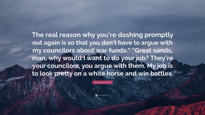Honor Raconteur Quote: “The real reason why you’re dashing promptly out again is so that you don’t have to argue with my councilors about war funds.” “Great sands, man, why would I want to do your job? They’re your councilors, you argue with them. My job is to look pretty on a white horse and win battles.”