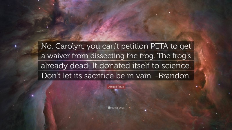 Abigail Roux Quote: “No, Carolyn, you can’t petition PETA to get a waiver from dissecting the frog. The frog’s already dead. It donated itself to science. Don’t let its sacrifice be in vain. -Brandon.”