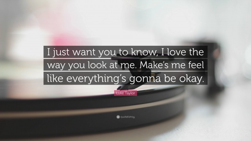 Luke Taylor Quote: “I just want you to know, I love the way you look at me. Make’s me feel like everything’s gonna be okay.”