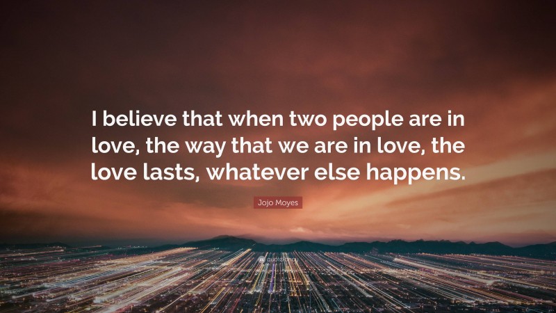 Jojo Moyes Quote: “I believe that when two people are in love, the way that we are in love, the love lasts, whatever else happens.”