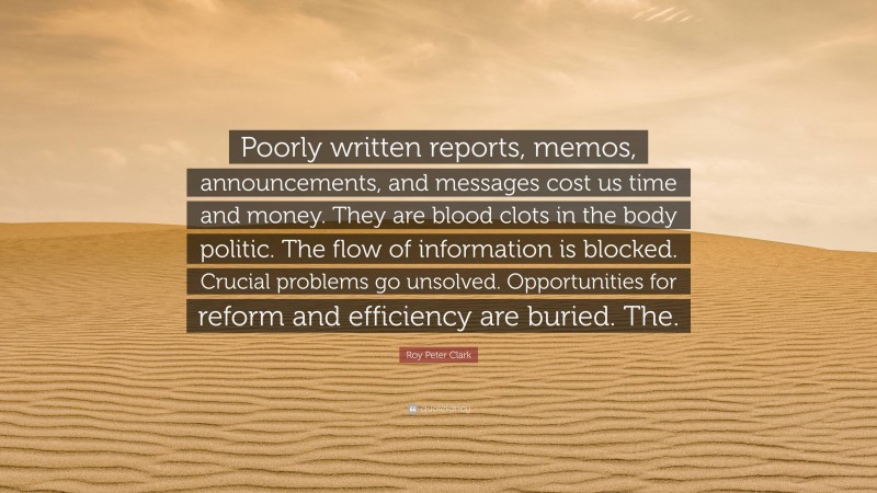 Roy Peter Clark Quote: “Poorly written reports, memos, announcements, and messages cost us time and money. They are blood clots in the body politic. The flow of information is blocked. Crucial problems go unsolved. Opportunities for reform and efficiency are buried. The.”