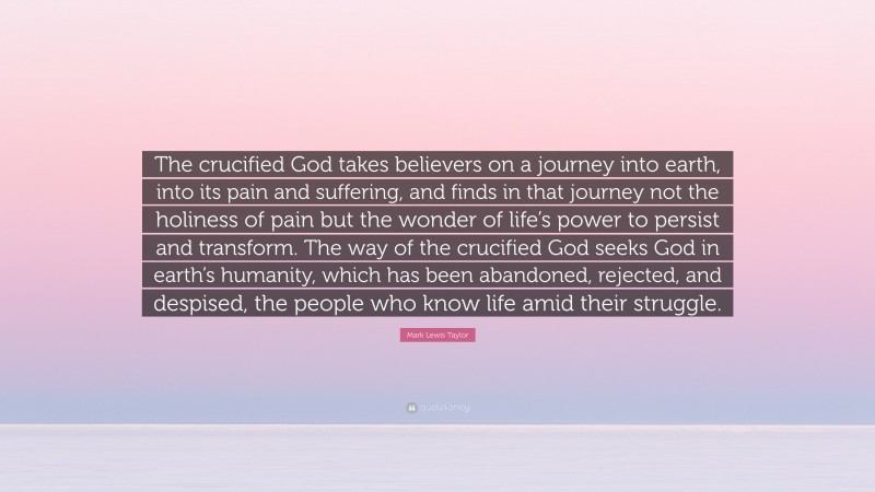 Mark Lewis Taylor Quote: “The crucified God takes believers on a journey into earth, into its pain and suffering, and finds in that journey not the holiness of pain but the wonder of life’s power to persist and transform. The way of the crucified God seeks God in earth’s humanity, which has been abandoned, rejected, and despised, the people who know life amid their struggle.”
