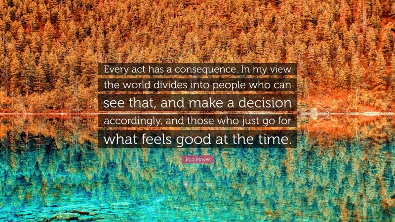 Jojo Moyes Quote: “Every act has a consequence. In my view the world divides into people who can see that, and make a decision accordingly, and those who just go for what feels good at the time.”