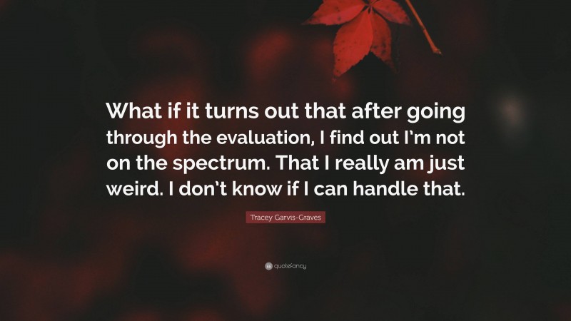Tracey Garvis-Graves Quote: “What if it turns out that after going through the evaluation, I find out I’m not on the spectrum. That I really am just weird. I don’t know if I can handle that.”