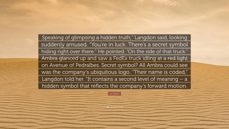 Dan Brown Quote: “Speaking of glimpsing a hidden truth,” Langdon said, looking suddenly amused. “You’re in luck. There’s a secret symbol hiding right over there.” He pointed. “On the side of that truck.” Ambra glanced up and saw a FedEx truck idling at a red light on Avenue of Pedralbes. Secret symbol? All Ambra could see was the company’s ubiquitous logo. “Their name is coded,” Langdon told her. “It contains a second level of meaning – a hidden symbol that reflects the company’s forward motion.”