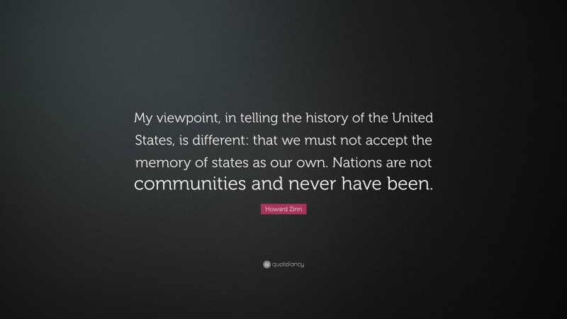 Howard Zinn Quote: “My viewpoint, in telling the history of the United States, is different: that we must not accept the memory of states as our own. Nations are not communities and never have been.”