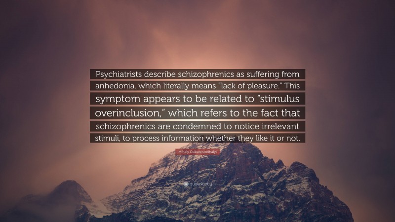 Mihaly Csikszentmihalyi Quote: “Psychiatrists describe schizophrenics as suffering from anhedonia, which literally means “lack of pleasure.” This symptom appears to be related to “stimulus overinclusion,” which refers to the fact that schizophrenics are condemned to notice irrelevant stimuli, to process information whether they like it or not.”