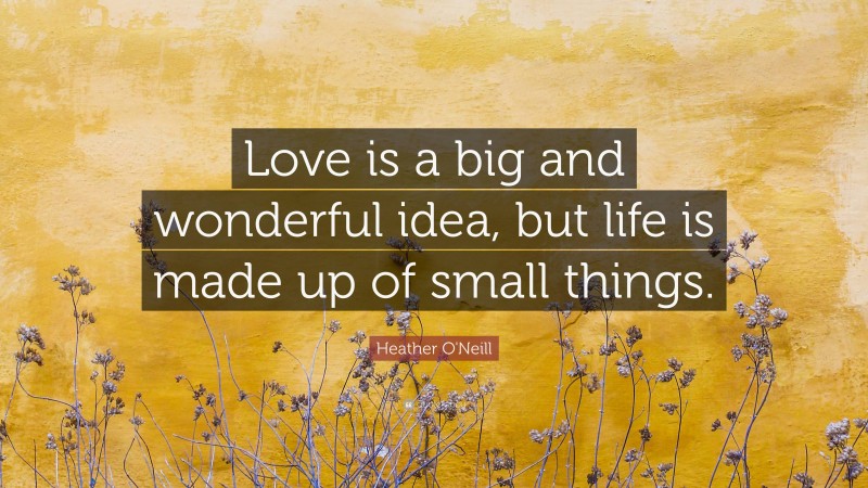 Heather O'Neill Quote: “Love is a big and wonderful idea, but life is made up of small things.”