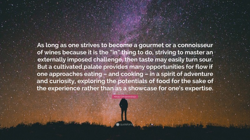 Mihaly Csikszentmihalyi Quote: “As long as one strives to become a gourmet or a connoisseur of wines because it is the “in” thing to do, striving to master an externally imposed challenge, then taste may easily turn sour. But a cultivated palate provides many opportunities for flow if one approaches eating – and cooking – in a spirit of adventure and curiosity, exploring the potentials of food for the sake of the experience rather than as a showcase for one’s expertise.”