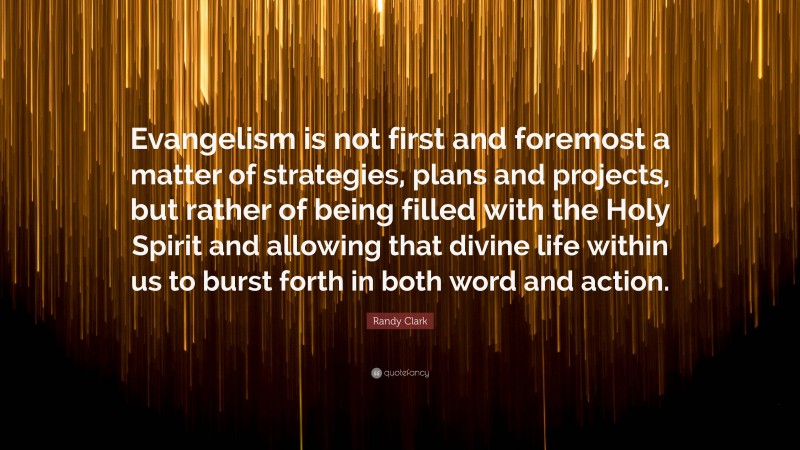 Randy Clark Quote: “Evangelism is not first and foremost a matter of strategies, plans and projects, but rather of being filled with the Holy Spirit and allowing that divine life within us to burst forth in both word and action.”