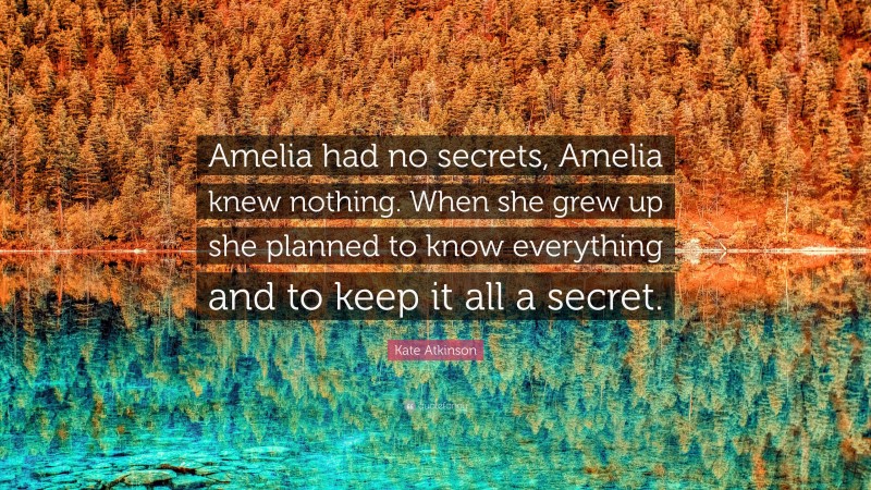 Kate Atkinson Quote: “Amelia had no secrets, Amelia knew nothing. When she grew up she planned to know everything and to keep it all a secret.”