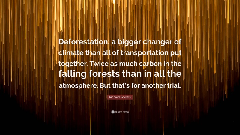 Richard Powers Quote: “Deforestation: a bigger changer of climate than all of transportation put together. Twice as much carbon in the falling forests than in all the atmosphere. But that’s for another trial.”