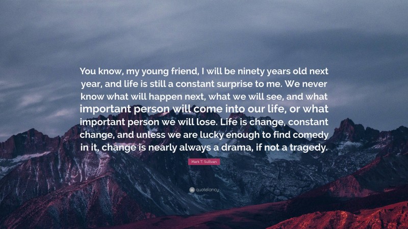 Mark T. Sullivan Quote: “You know, my young friend, I will be ninety years old next year, and life is still a constant surprise to me. We never know what will happen next, what we will see, and what important person will come into our life, or what important person we will lose. Life is change, constant change, and unless we are lucky enough to find comedy in it, change is nearly always a drama, if not a tragedy.”
