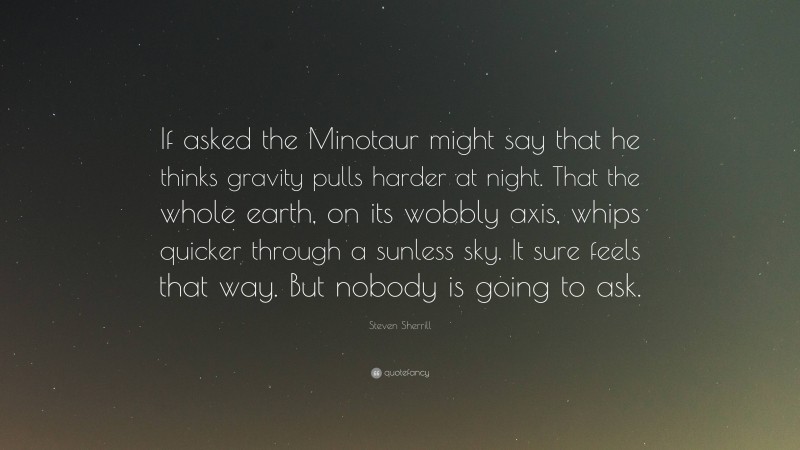 Steven Sherrill Quote: “If asked the Minotaur might say that he thinks gravity pulls harder at night. That the whole earth, on its wobbly axis, whips quicker through a sunless sky. It sure feels that way. But nobody is going to ask.”