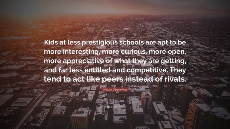 William Deresiewicz Quote: “Kids at less prestigious schools are apt to be more interesting, more curious, more open, more appreciative of what they are getting, and far less entitled and competitive. They tend to act like peers instead of rivals.”