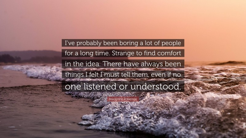 Marilynne Robinson Quote: “I’ve probably been boring a lot of people for a long time. Strange to find comfort in the idea. There have always been things I felt I must tell them, even if no one listened or understood.”