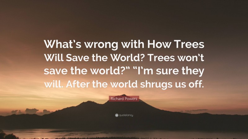 Richard Powers Quote: “What’s wrong with How Trees Will Save the World? Trees won’t save the world?” “I’m sure they will. After the world shrugs us off.”