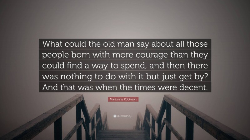 Marilynne Robinson Quote: “What could the old man say about all those people born with more courage than they could find a way to spend, and then there was nothing to do with it but just get by? And that was when the times were decent.”