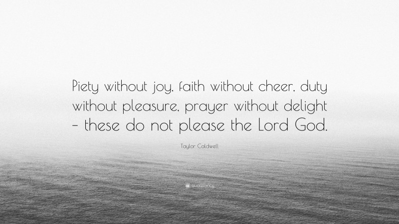 Taylor Caldwell Quote: “Piety without joy, faith without cheer, duty without pleasure, prayer without delight – these do not please the Lord God.”