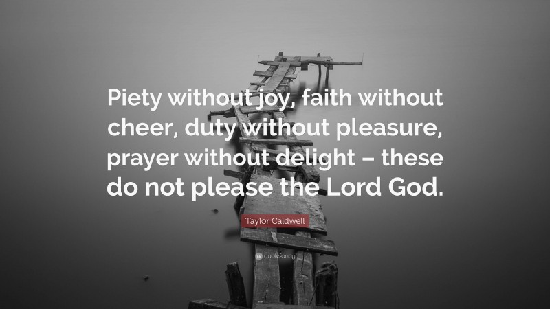 Taylor Caldwell Quote: “Piety without joy, faith without cheer, duty without pleasure, prayer without delight – these do not please the Lord God.”