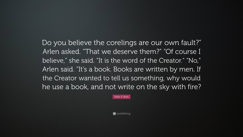 Peter V. Brett Quote: “Do you believe the corelings are our own fault?” Arlen asked. “That we deserve them?” “Of course I believe,” she said. “It is the word of the Creator.” “No,” Arlen said. “It’s a book. Books are written by men. If the Creator wanted to tell us something, why would he use a book, and not write on the sky with fire?”