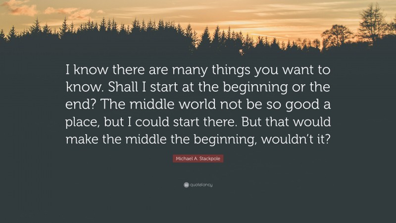 Michael A. Stackpole Quote: “I know there are many things you want to know. Shall I start at the beginning or the end? The middle world not be so good a place, but I could start there. But that would make the middle the beginning, wouldn’t it?”