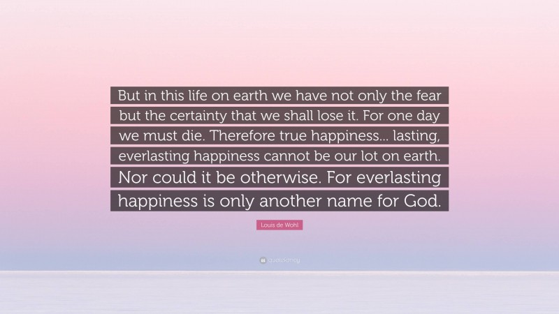 Louis de Wohl Quote: “But in this life on earth we have not only the fear but the certainty that we shall lose it. For one day we must die. Therefore true happiness... lasting, everlasting happiness cannot be our lot on earth. Nor could it be otherwise. For everlasting happiness is only another name for God.”