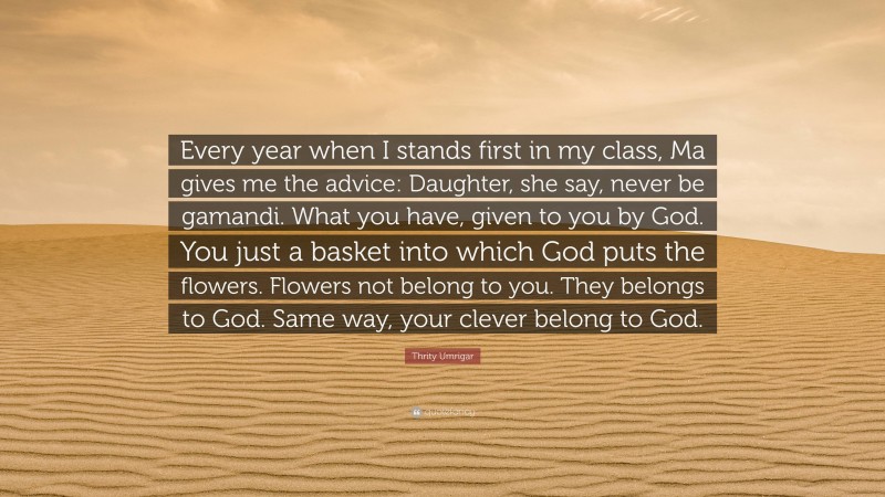 Thrity Umrigar Quote: “Every year when I stands first in my class, Ma gives me the advice: Daughter, she say, never be gamandi. What you have, given to you by God. You just a basket into which God puts the flowers. Flowers not belong to you. They belongs to God. Same way, your clever belong to God.”