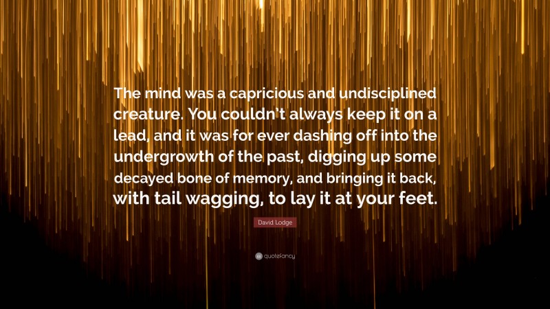 David Lodge Quote: “The mind was a capricious and undisciplined creature. You couldn’t always keep it on a lead, and it was for ever dashing off into the undergrowth of the past, digging up some decayed bone of memory, and bringing it back, with tail wagging, to lay it at your feet.”