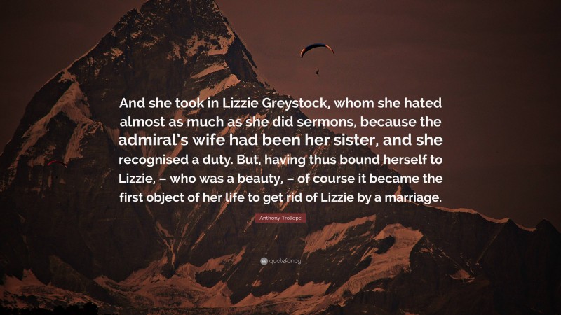 Anthony Trollope Quote: “And she took in Lizzie Greystock, whom she hated almost as much as she did sermons, because the admiral’s wife had been her sister, and she recognised a duty. But, having thus bound herself to Lizzie, – who was a beauty, – of course it became the first object of her life to get rid of Lizzie by a marriage.”