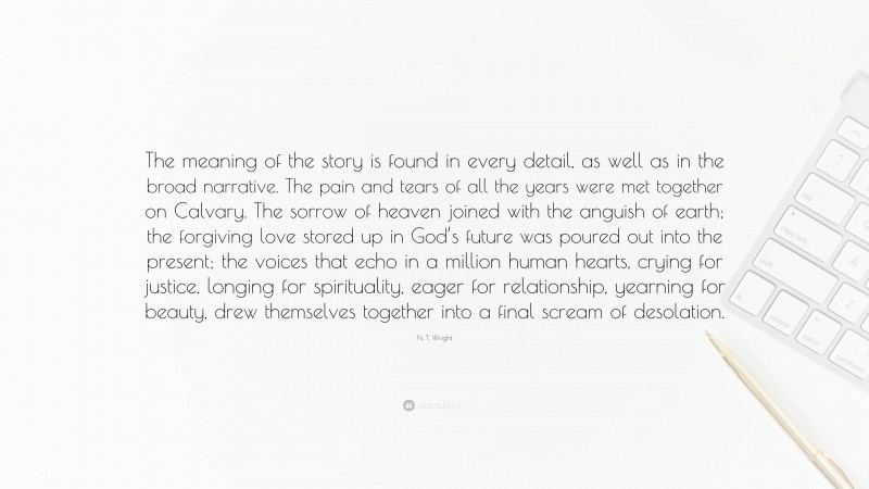 N. T. Wright Quote: “The meaning of the story is found in every detail, as well as in the broad narrative. The pain and tears of all the years were met together on Calvary. The sorrow of heaven joined with the anguish of earth; the forgiving love stored up in God’s future was poured out into the present; the voices that echo in a million human hearts, crying for justice, longing for spirituality, eager for relationship, yearning for beauty, drew themselves together into a final scream of desolation.”