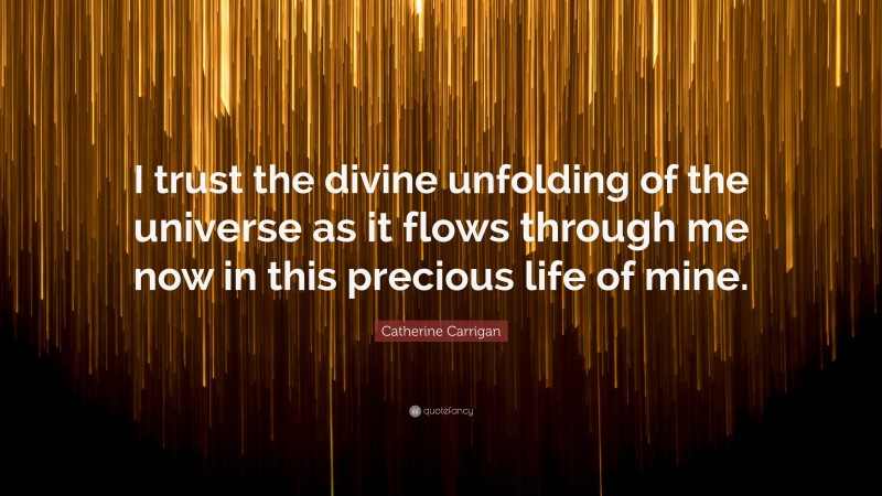 Catherine Carrigan Quote: “I trust the divine unfolding of the universe as it flows through me now in this precious life of mine.”